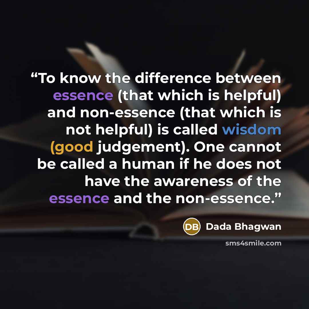 “To know the difference between essence (that which is helpful) and non-essence (that which is not helpful) is called wisdom (good judgement). One cannot be called a human if he does not have the awareness of the essence and the non-essence.” quote by Dada Bhagwan