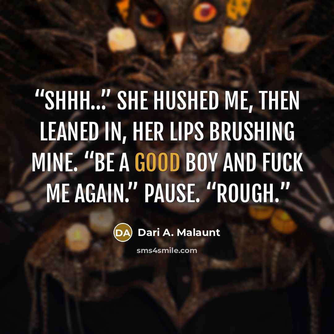 “Shhh…” she hushed me, then leaned in, her lips brushing mine. “Be a good boy and fuck me again.” Pause. “Rough.” quote by Dari A. Malaunt