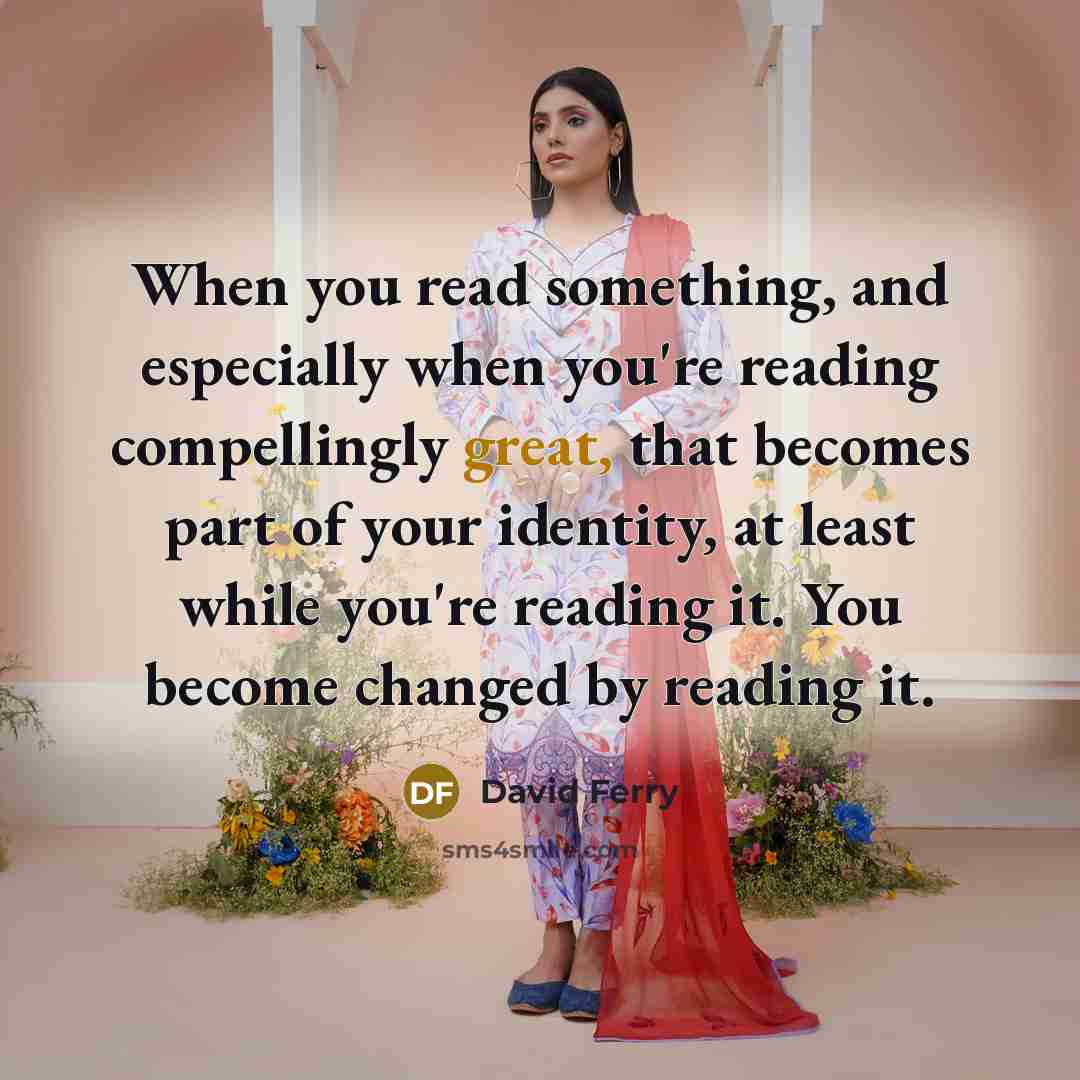 “When you read something, and especially when you're reading compellingly great, that becomes part of your identity, at least while you're reading it. You become changed by reading it.” quote by David Ferry