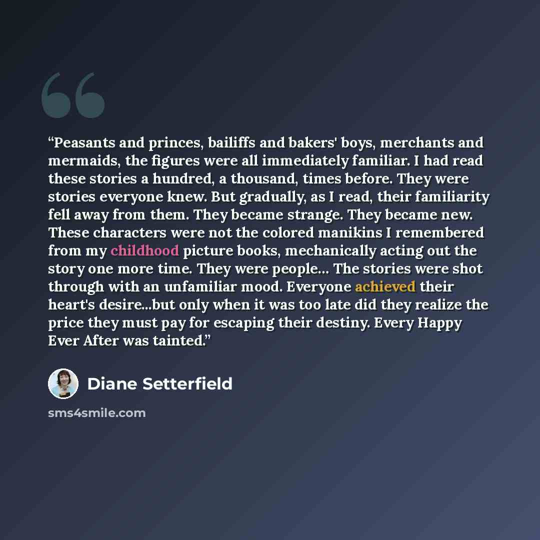 “Peasants and princes, bailiffs and bakers' boys, merchants and mermaids, the figures were all immediately familiar. I had read these stories a hundred, a thousand, times before. They were stories everyone knew. But gradually, as I read, their familiarity fell away from them. They became strange…” quote by Diane Setterfield