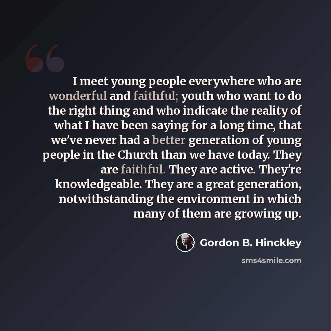 “I meet young people everywhere who are wonderful and faithful; youth who want to do the right thing and who indicate the reality of what I have been saying for a long time, that we've never had a better generation of young people in the Church than we have today. They are faithful. They are…” quote by Gordon B. Hinckley