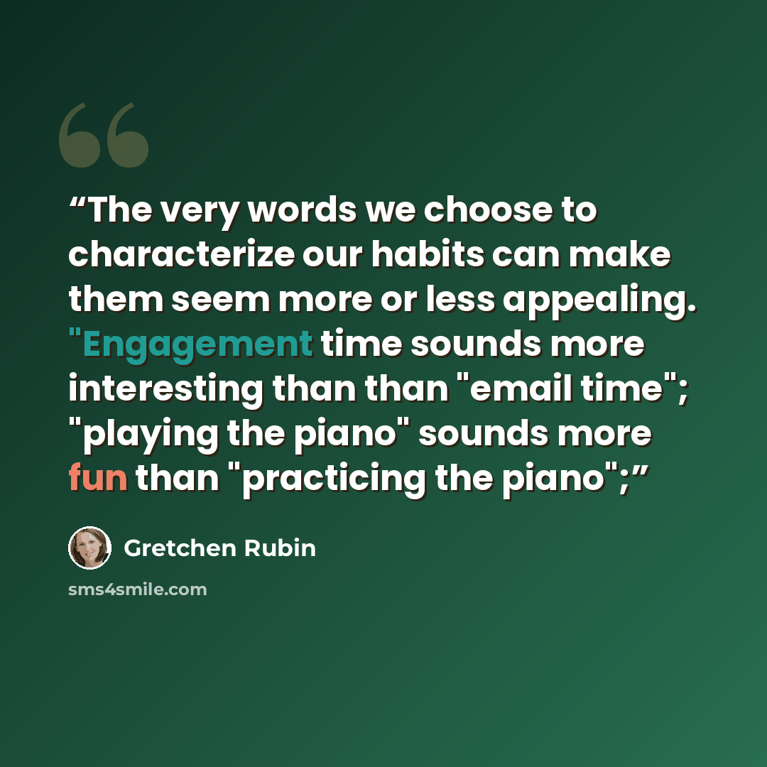“The very words we choose to characterize our habits can make them seem more or less appealing. "Engagement time sounds more interesting than than "email time"; "playing the piano" sounds more fun than "practicing the piano";” quote by Gretchen Rubin