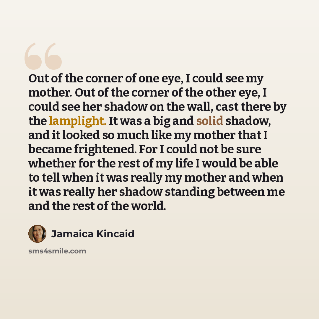 “Out of the corner of one eye, I could see my mother. Out of the corner of the other eye, I could see her shadow on the wall, cast there by the lamplight. It was a big and solid shadow, and it looked so much like my mother that I became frightened. For I could not be sure whether for the rest of my…” quote by Jamaica Kincaid