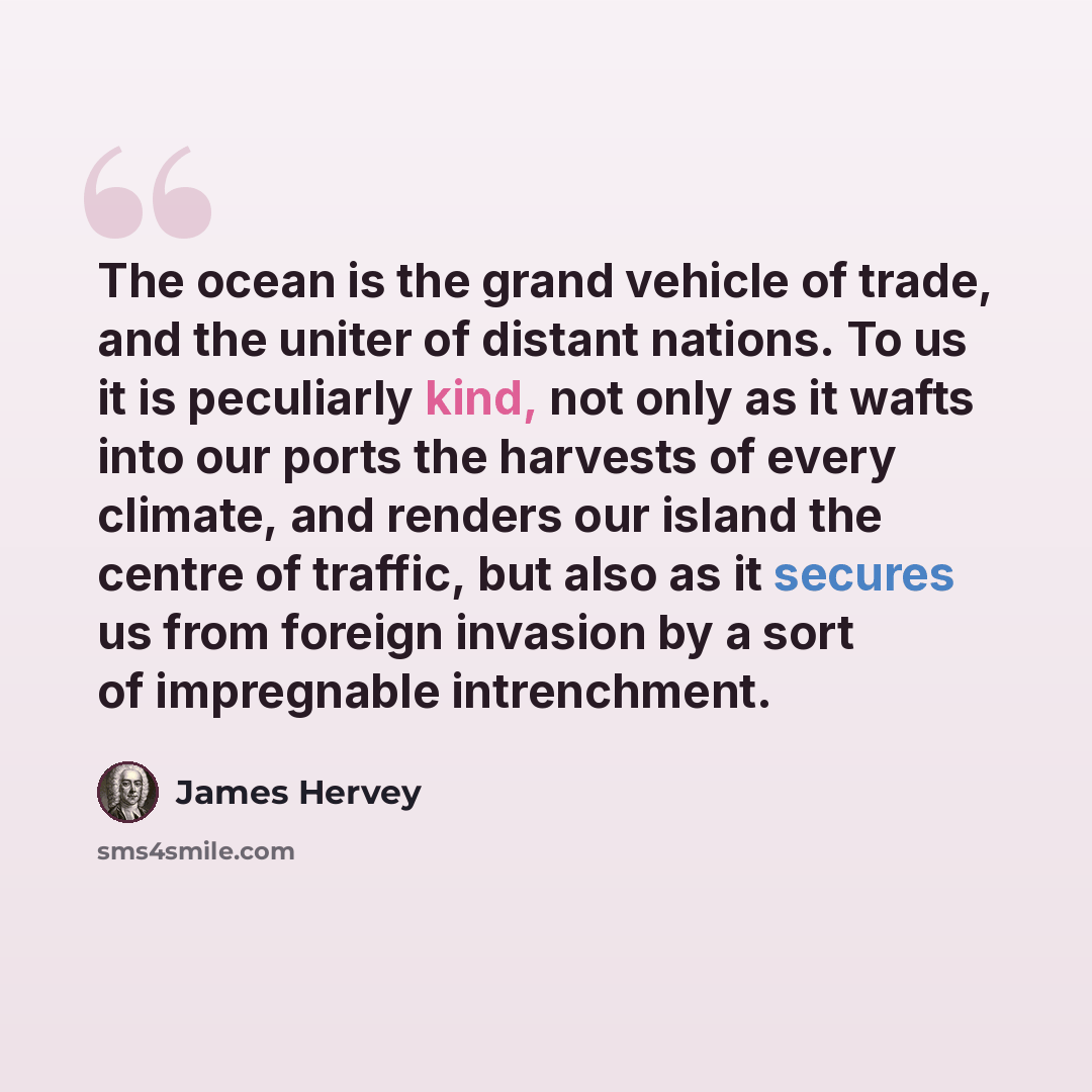 “The ocean is the grand vehicle of trade, and the uniter of distant nations. To us it is peculiarly kind, not only as it wafts into our ports the harvests of every climate, and renders our island the centre of traffic, but also as it secures us from foreign invasion by a sort of impregnable…” quote by James Hervey