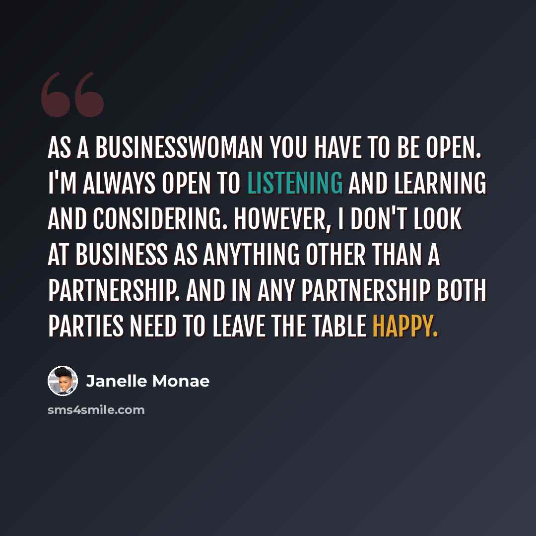 “As a businesswoman you have to be open. I'm always open to listening and learning and considering. However, I don't look at business as anything other than a partnership. And in any partnership both parties need to leave the table happy.” quote by Janelle Monae