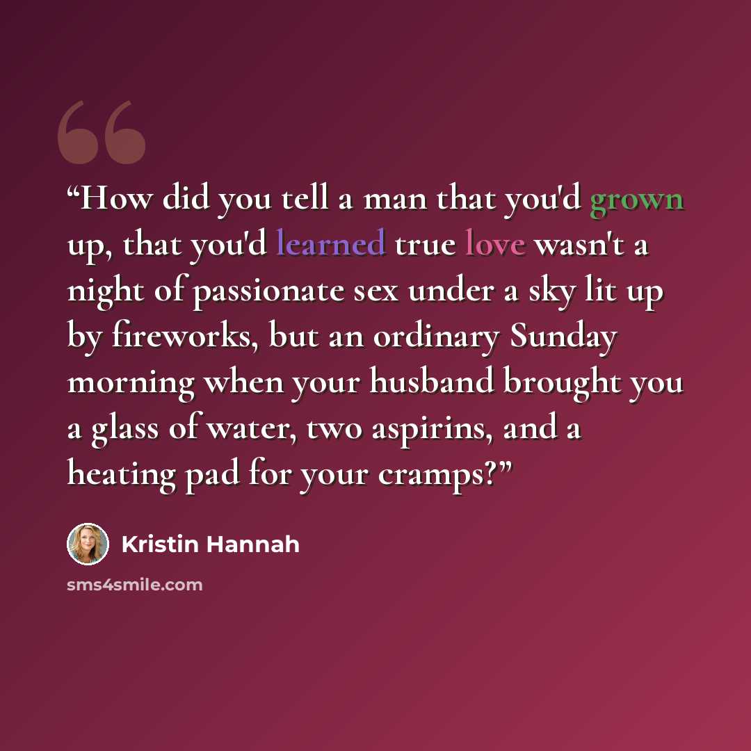 “How did you tell a man that you'd grown up, that you'd learned true love wasn't a night of passionate sex under a sky lit up by fireworks, but an ordinary Sunday morning when your husband brought you a glass of water, two aspirins, and a heating pad for your cramps?” quote by Kristin Hannah