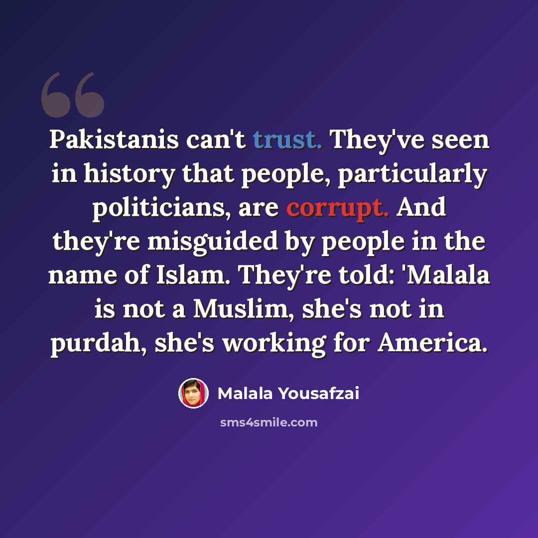 “Pakistanis can't trust. They've seen in history that people, particularly politicians, are corrupt. And they're misguided by people in the name of Islam. They're told: 'Malala is not a Muslim, she's not in purdah, she's working for America.” quote by Malala Yousafzai