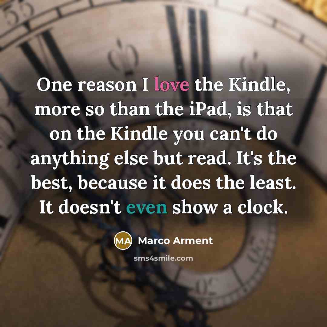 “One reason I love the Kindle, more so than the iPad, is that on the Kindle you can't do anything else but read. It's the best, because it does the least. It doesn't even show a clock.” quote by Marco Arment