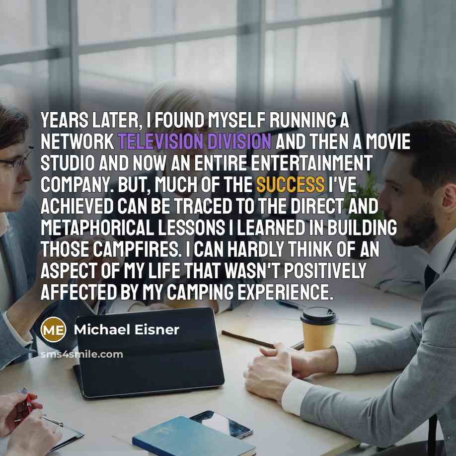 “Years later, I found myself running a network television division and then a movie studio and now an entire entertainment company. But, much of the success I've achieved can be traced to the direct and metaphorical lessons I learned in building those campfires. I can hardly think of an aspect of…” quote by Michael Eisner