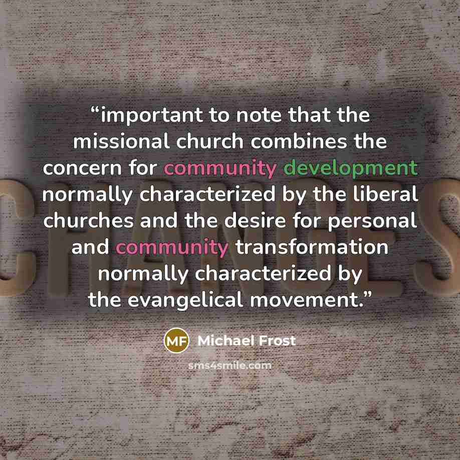 “important to note that the missional church combines the concern for community development normally characterized by the liberal churches and the desire for personal and community transformation normally characterized by the evangelical movement.” quote by Michael Frost