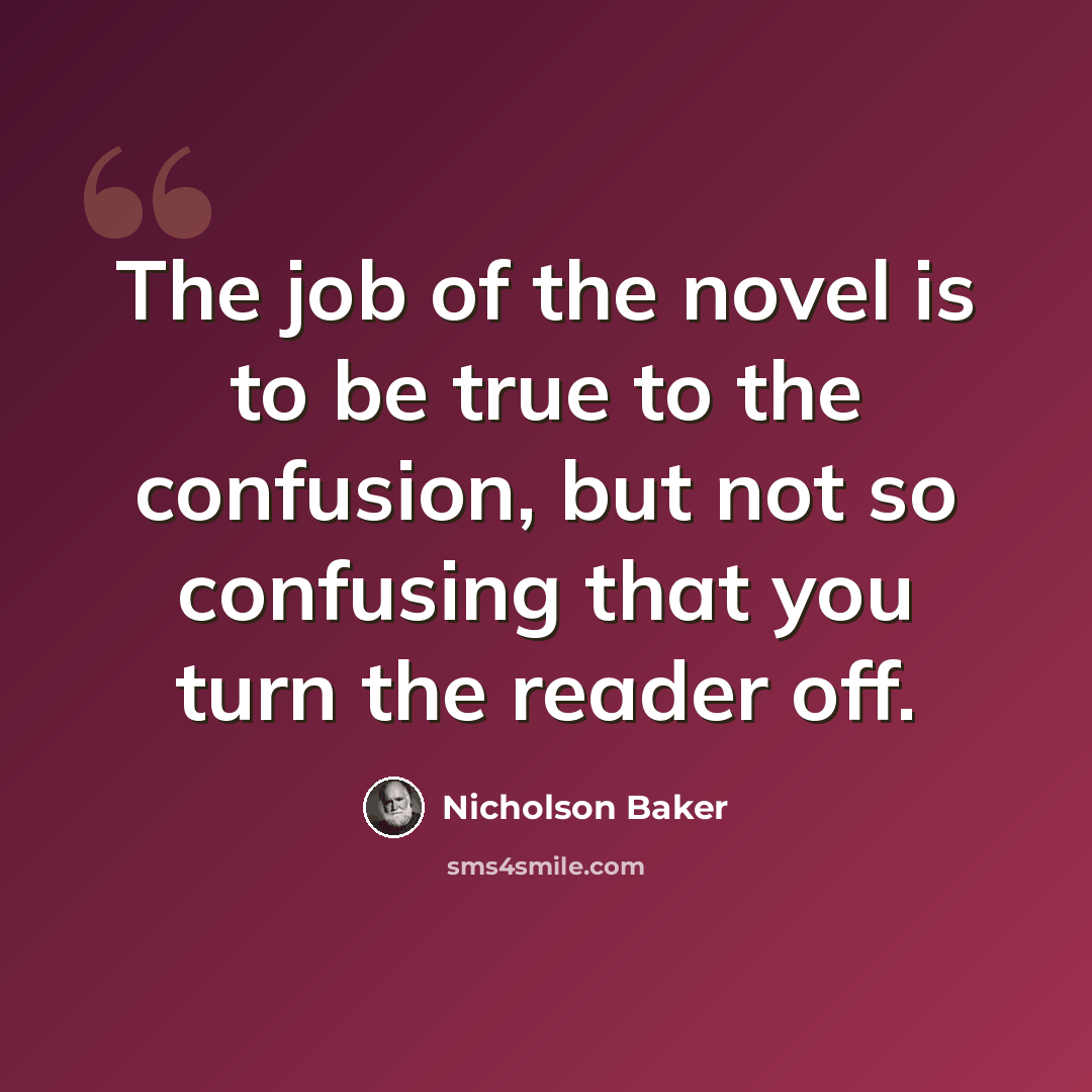“The job of the novel is to be true to the confusion, but not so confusing that you turn the reader off.” quote by Nicholson Baker