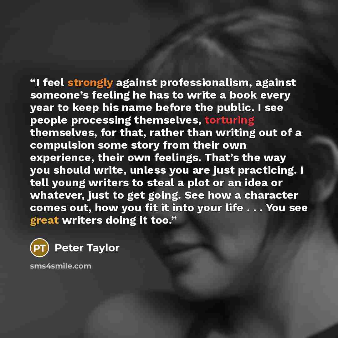 “I feel strongly against professionalism, against someone’s feeling he has to write a book every year to keep his name before the public. I see people processing themselves, torturing themselves, for that, rather than writing out of a compulsion some story from their own experience, their own…” quote by Peter Taylor