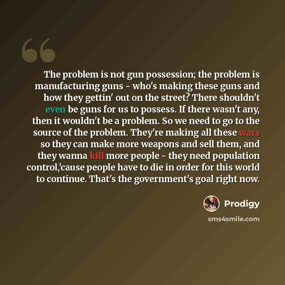 “The problem is not gun possession; the problem is manufacturing guns - who's making these guns and how they gettin' out on the street? There shouldn't even be guns for us to possess. If there wasn't any, then it wouldn't be a problem. So we need to go to the source of the problem. They're making…” quote by Prodigy