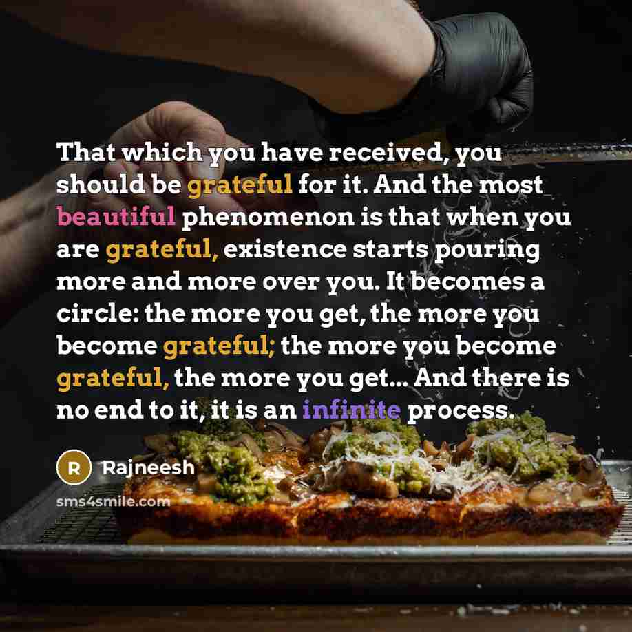 “That which you have received, you should be grateful for it. And the most beautiful phenomenon is that when you are grateful, existence starts pouring more and more over you. It becomes a circle: the more you get, the more you become grateful; the more you become grateful, the more you get... And…” quote by Rajneesh