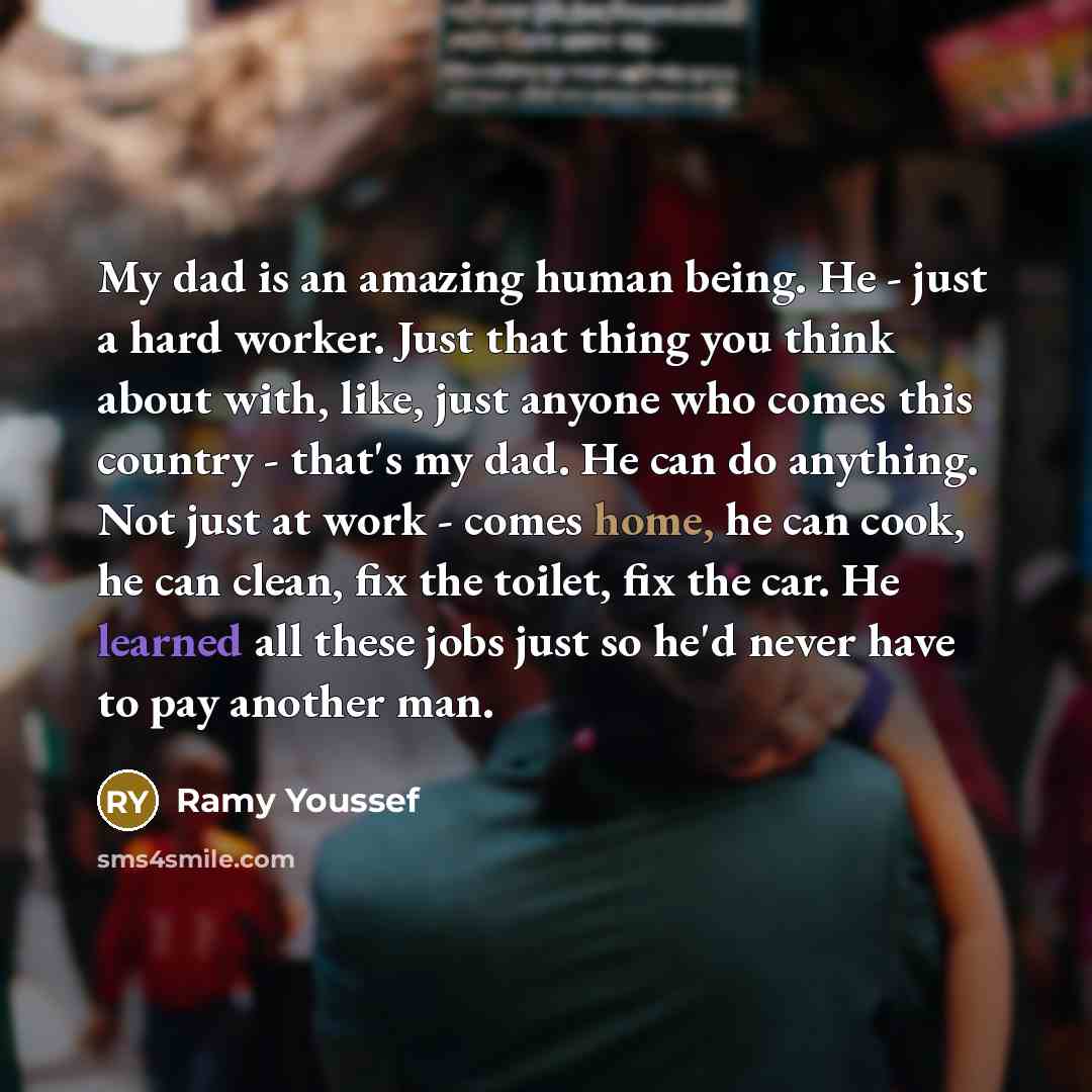 “My dad is an amazing human being. He - just a hard worker. Just that thing you think about with, like, just anyone who comes this country - that's my dad. He can do anything. Not just at work - comes home, he can cook, he can clean, fix the toilet, fix the car. He learned all these jobs just so…” quote by Ramy Youssef