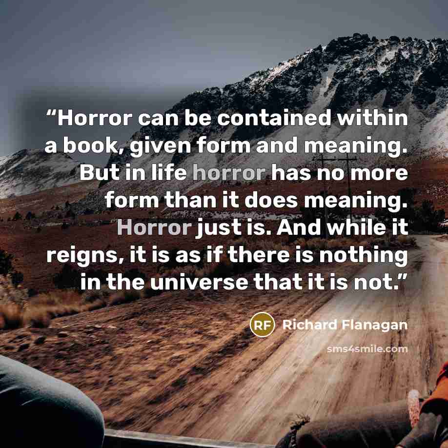 “Horror can be contained within a book, given form and meaning. But in life horror has no more form than it does meaning. Horror just is. And while it reigns, it is as if there is nothing in the universe that it is not.” quote by Richard Flanagan