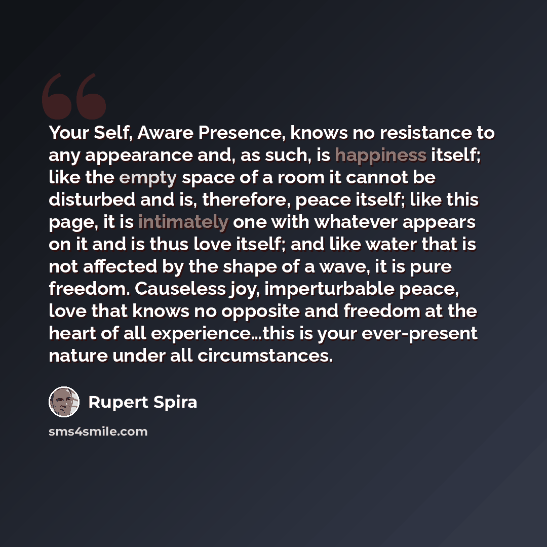 “Your Self, Aware Presence, knows no resistance to any appearance and, as such, is happiness itself; like the empty space of a room it cannot be disturbed and is, therefore, peace itself; like this page, it is intimately one with whatever appears on it and is thus love itself; and like water that…” quote by Rupert Spira