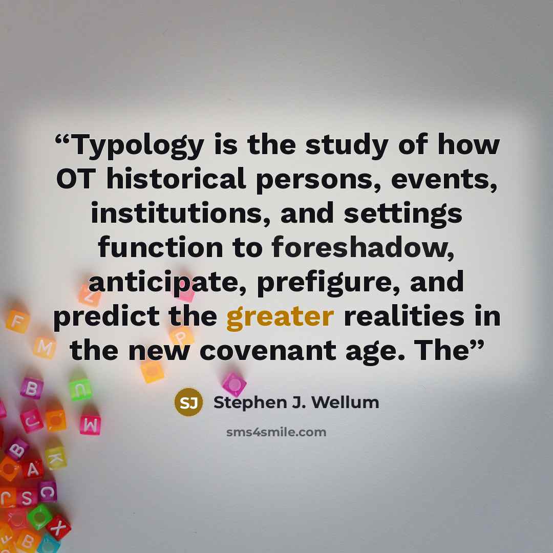 “Typology is the study of how OT historical persons, events, institutions, and settings function to foreshadow, anticipate, prefigure, and predict the greater realities in the new covenant age. The” quote by Stephen J. Wellum