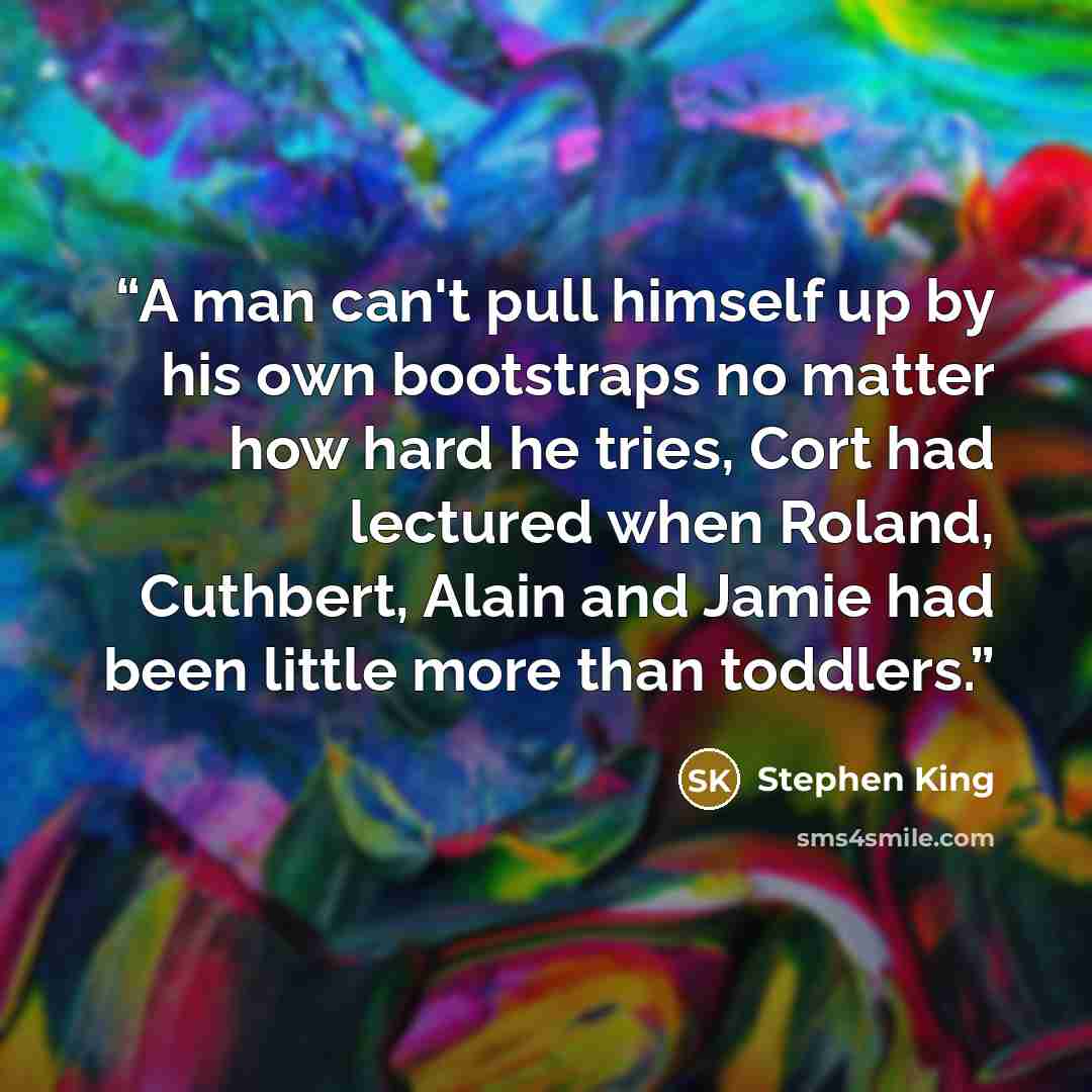 “A man can't pull himself up by his own bootstraps no matter how hard he tries, Cort had lectured when Roland, Cuthbert, Alain and Jamie had been little more than toddlers.” quote by Stephen King