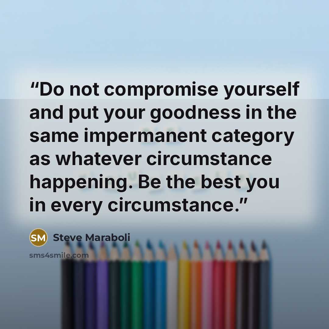 “Do not compromise yourself and put your goodness in the same impermanent category as whatever circumstance happening. Be the best you in every circumstance.” quote by Steve Maraboli
