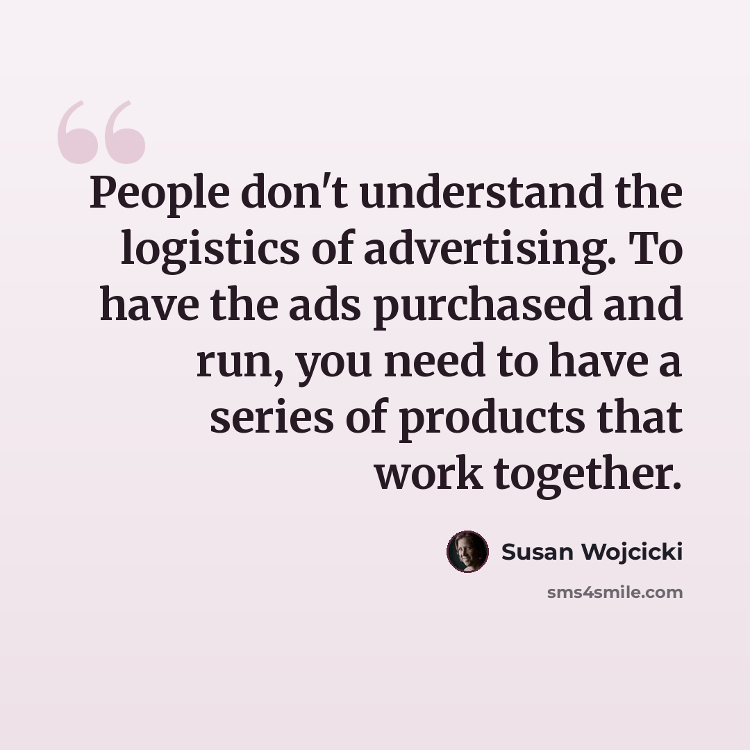 “People don't understand the logistics of advertising. To have the ads purchased and run, you need to have a series of products that work together.” quote by Susan Wojcicki