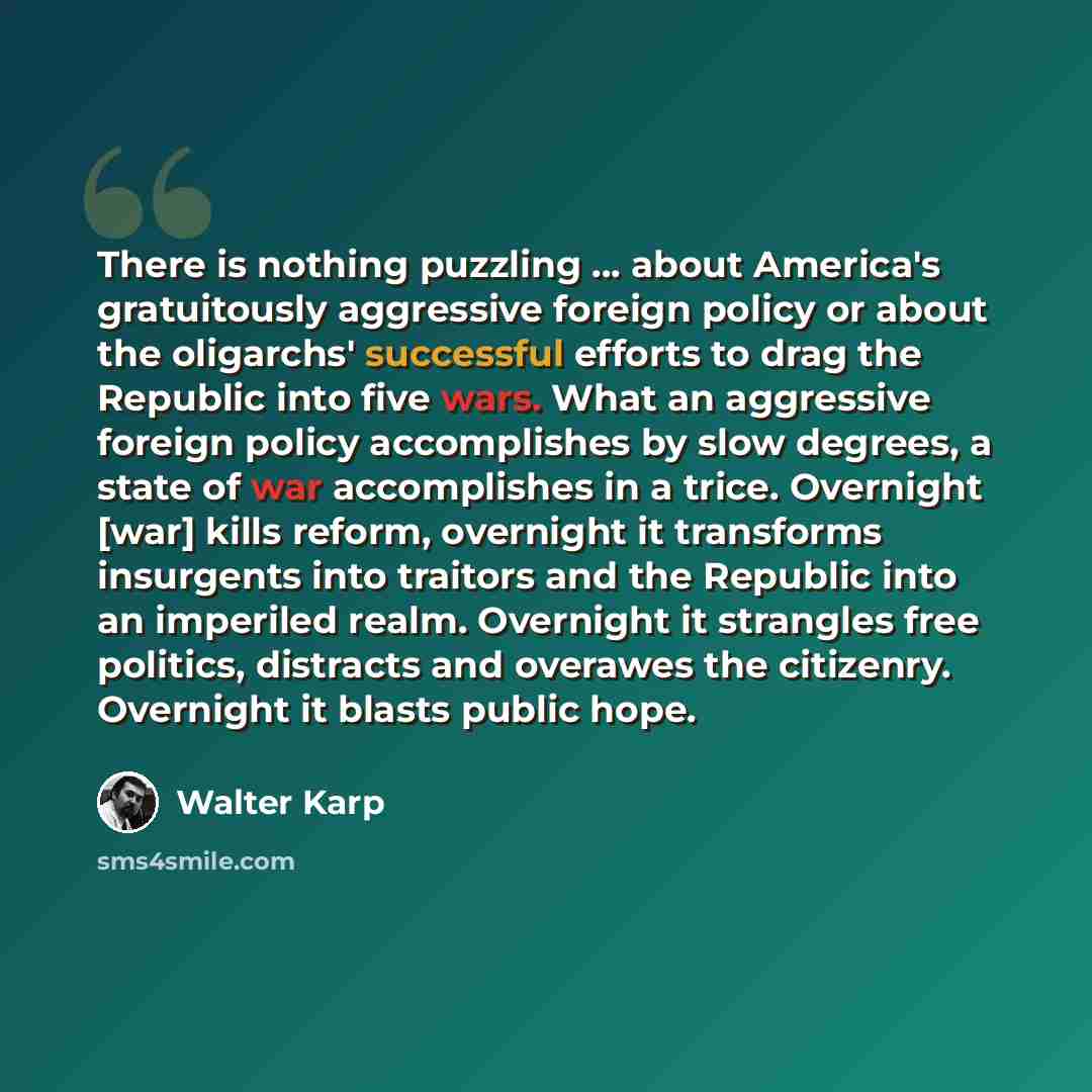 “There is nothing puzzling ... about America's gratuitously aggressive foreign policy or about the oligarchs' successful efforts to drag the Republic into five wars. What an aggressive foreign policy accomplishes by slow degrees, a state of war accomplishes in a trice. Overnight [war] kills reform…” quote by Walter Karp