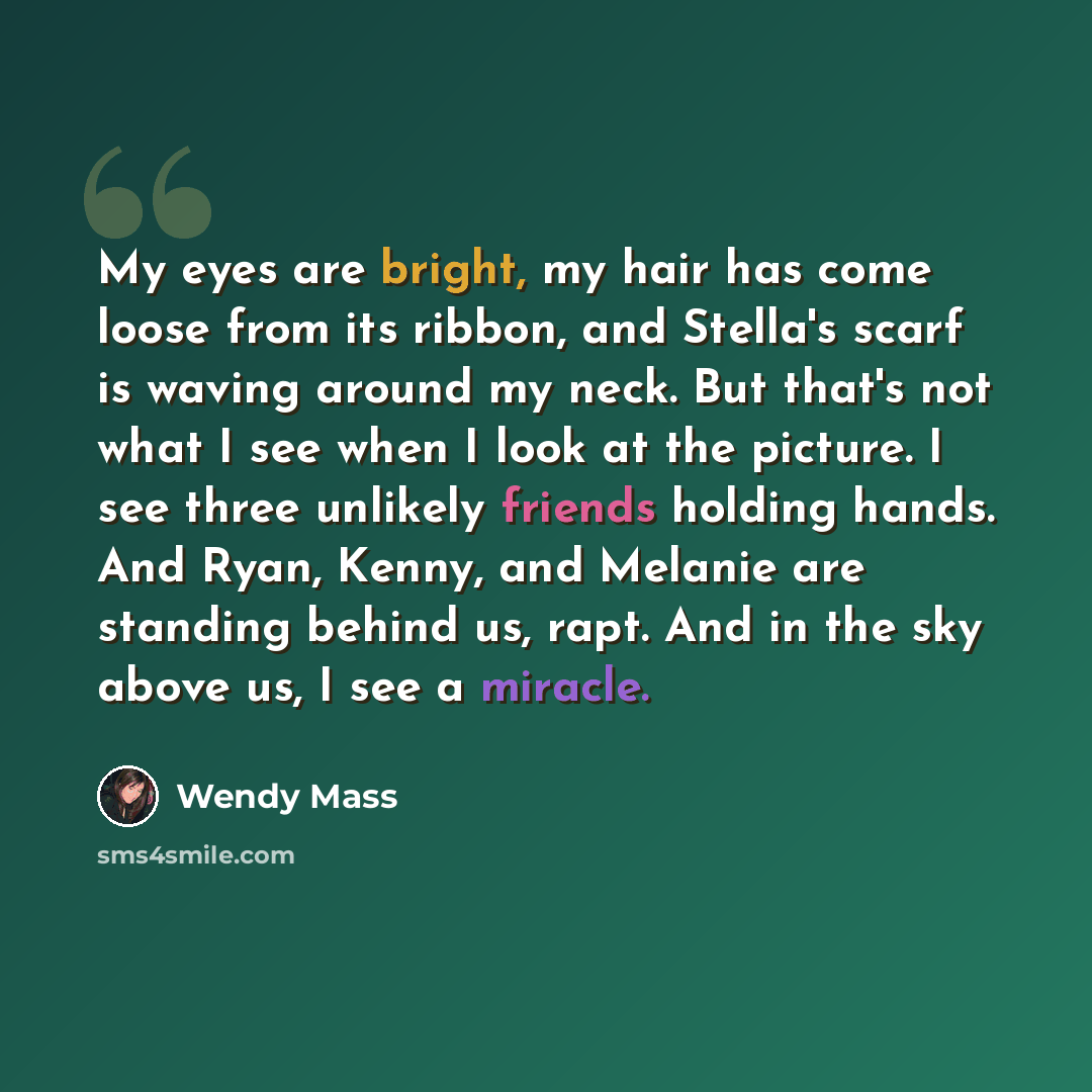 “My eyes are bright, my hair has come loose from its ribbon, and Stella's scarf is waving around my neck. But that's not what I see when I look at the picture. I see three unlikely friends holding hands. And Ryan, Kenny, and Melanie are standing behind us, rapt. And in the sky above us, I see a…” quote by Wendy Mass