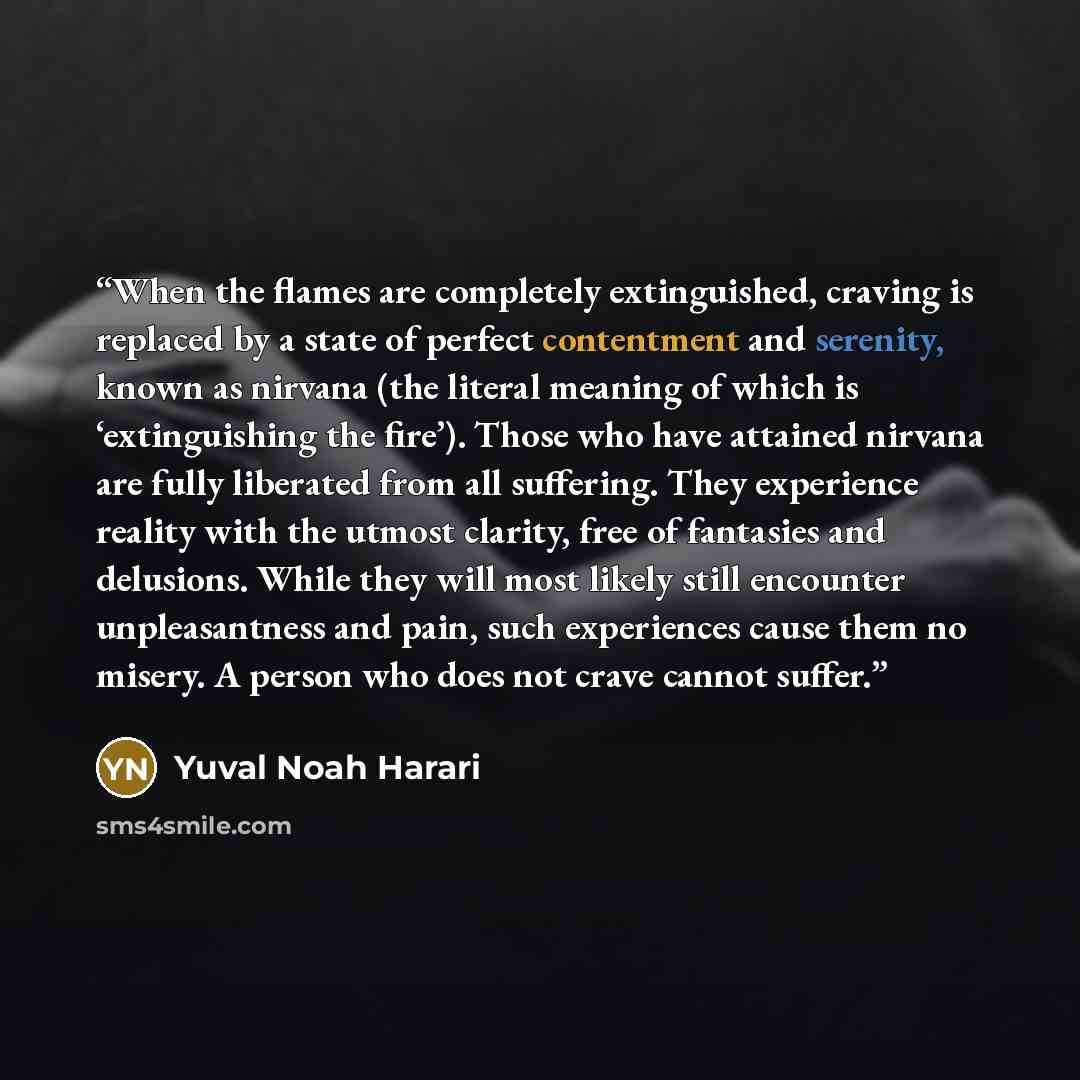 “When the flames are completely extinguished, craving is replaced by a state of perfect contentment and serenity, known as nirvana (the literal meaning of which is ‘extinguishing the fire’). Those who have attained nirvana are fully liberated from all suffering. They experience reality with the…” quote by Yuval Noah Harari
