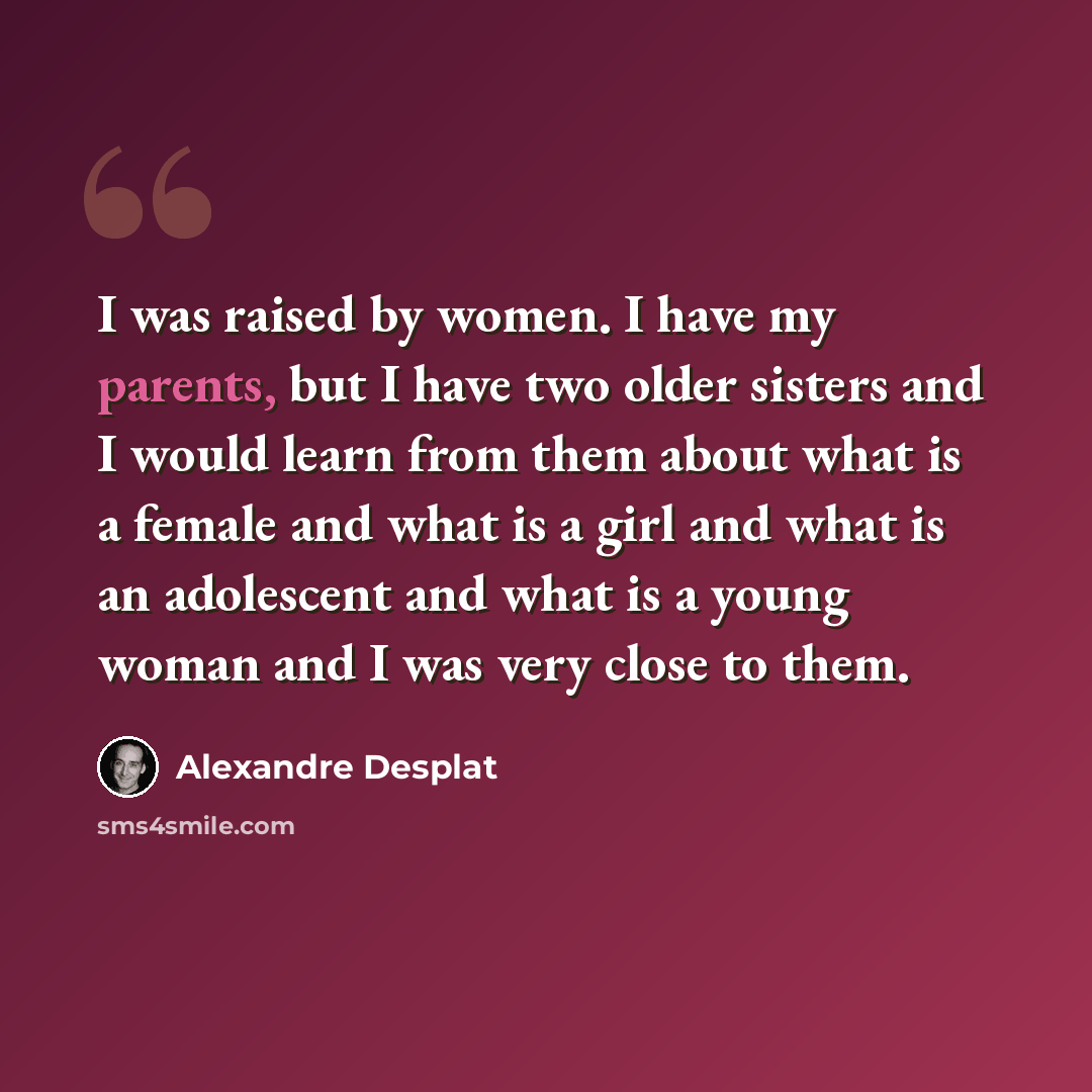 “I was raised by women. I have my parents, but I have two older sisters and I would learn from them about what is a female and what is a girl and what is an adolescent and what is a young woman and I was very close to them.” quote by Alexandre Desplat