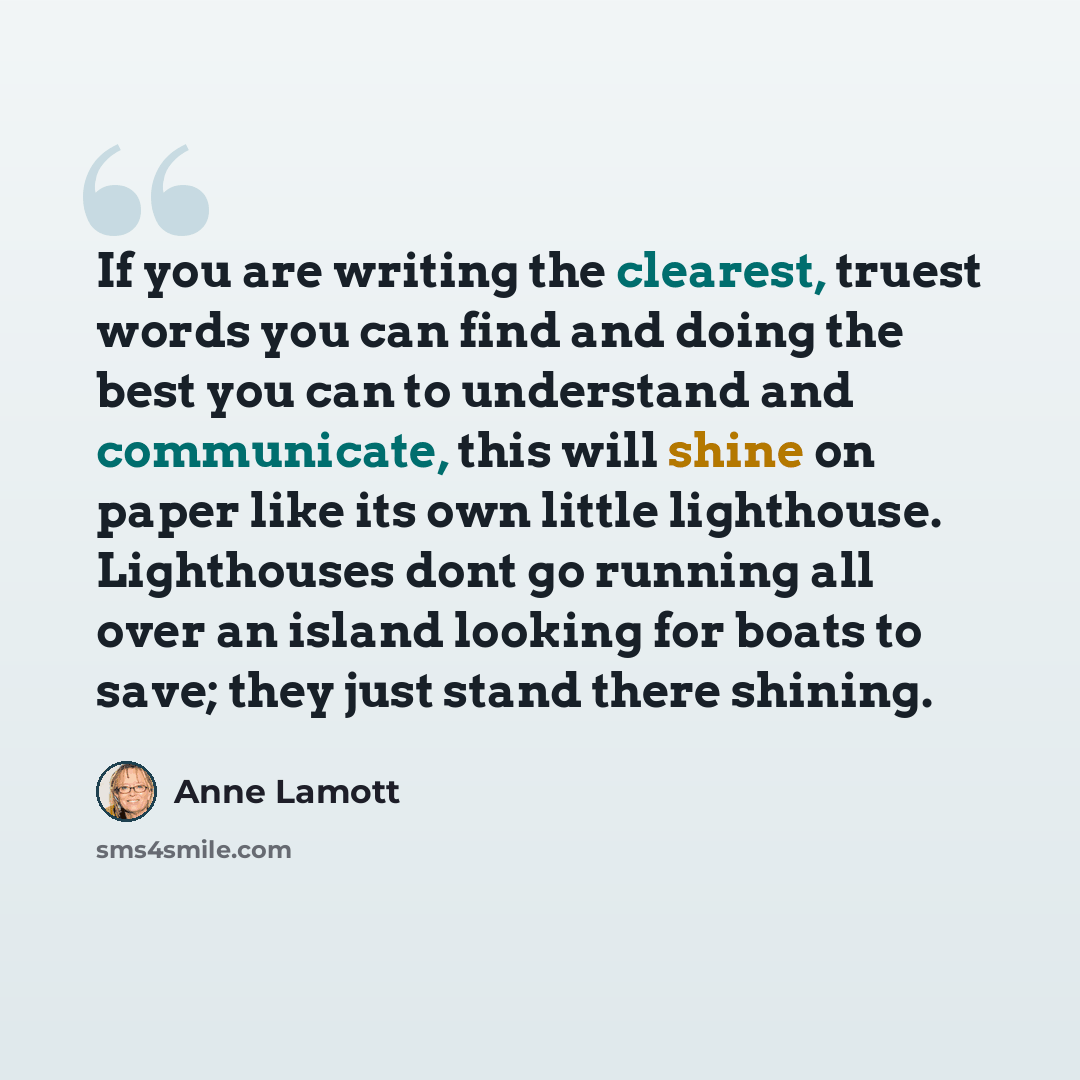 “If you are writing the clearest, truest words you can find and doing the best you can to understand and communicate, this will shine on paper like its own little lighthouse. Lighthouses dont go running all over an island looking for boats to save; they just stand there shining.” quote by Anne Lamott