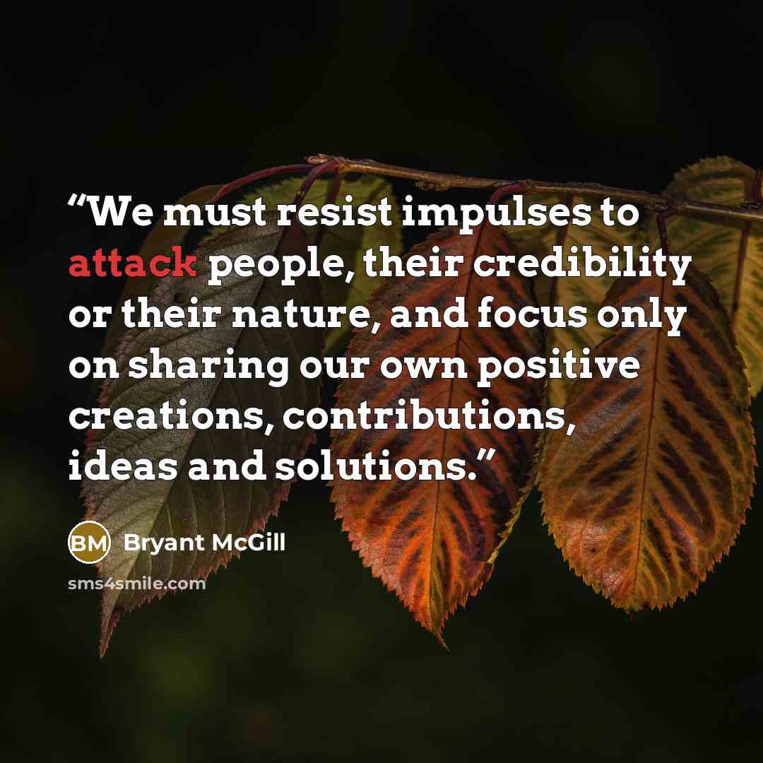 “We must resist impulses to attack people, their credibility or their nature, and focus only on sharing our own positive creations, contributions, ideas and solutions.” quote by Bryant McGill