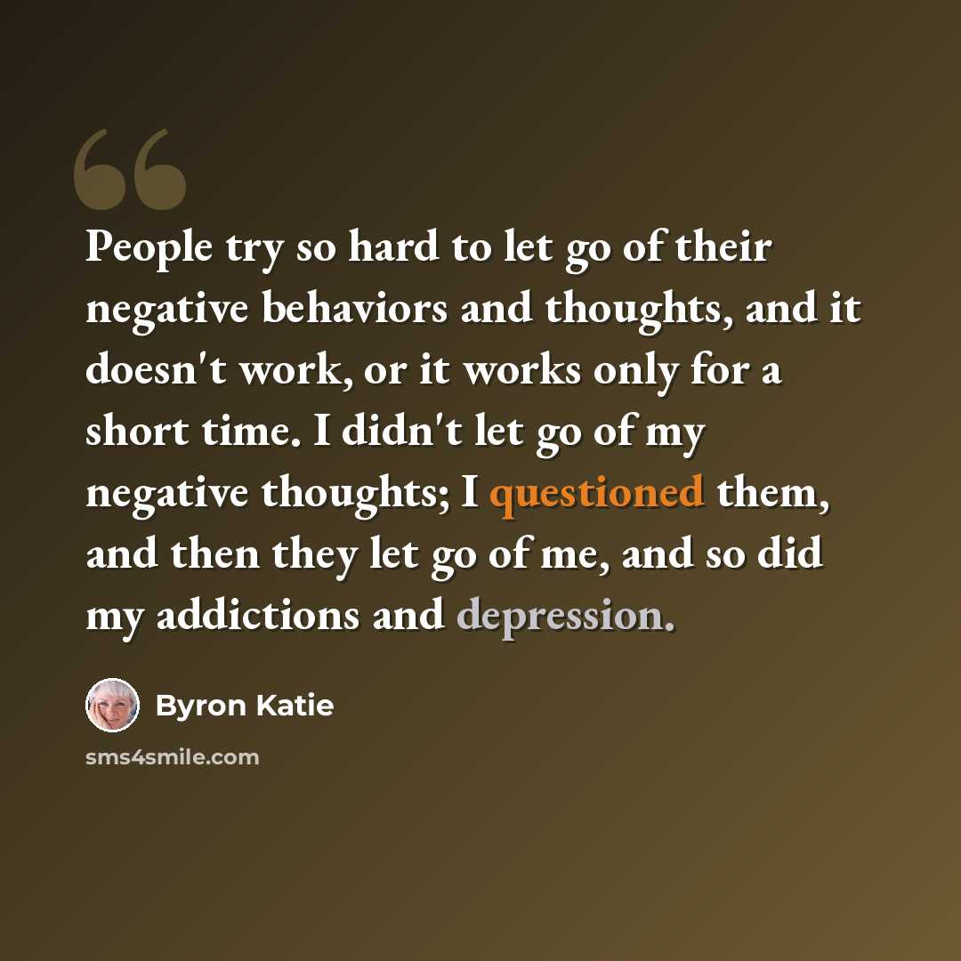 “People try so hard to let go of their negative behaviors and thoughts, and it doesn't work, or it works only for a short time. I didn't let go of my negative thoughts; I questioned them, and then they let go of me, and so did my addictions and depression.” quote by Byron Katie