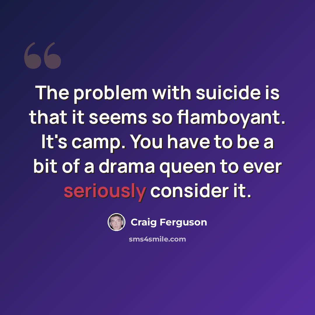 “The problem with suicide is that it seems so flamboyant. It's camp. You have to be a bit of a drama queen to ever seriously consider it.” quote by Craig Ferguson