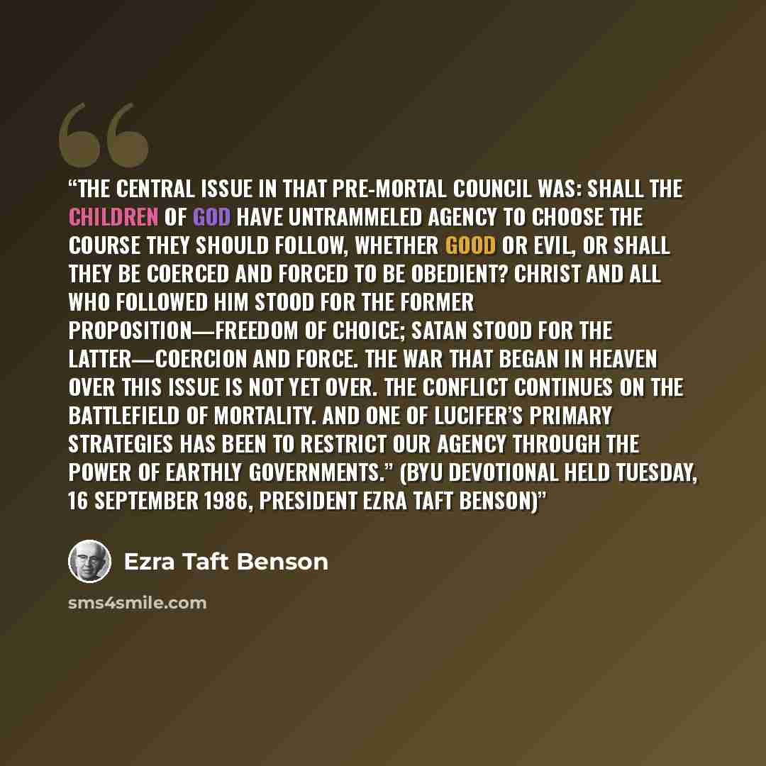 “The central issue in that pre-mortal council was: Shall the children of God have untrammeled agency to choose the course they should follow, whether good or evil, or shall they be coerced and forced to be obedient? Christ and all who followed Him stood for the former proposition—freedom of choice…” quote by Ezra Taft Benson