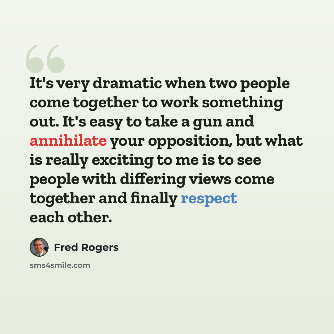 “It's very dramatic when two people come together to work something out. It's easy to take a gun and annihilate your opposition, but what is really exciting to me is to see people with differing views come together and finally respect each other.” quote by Fred Rogers