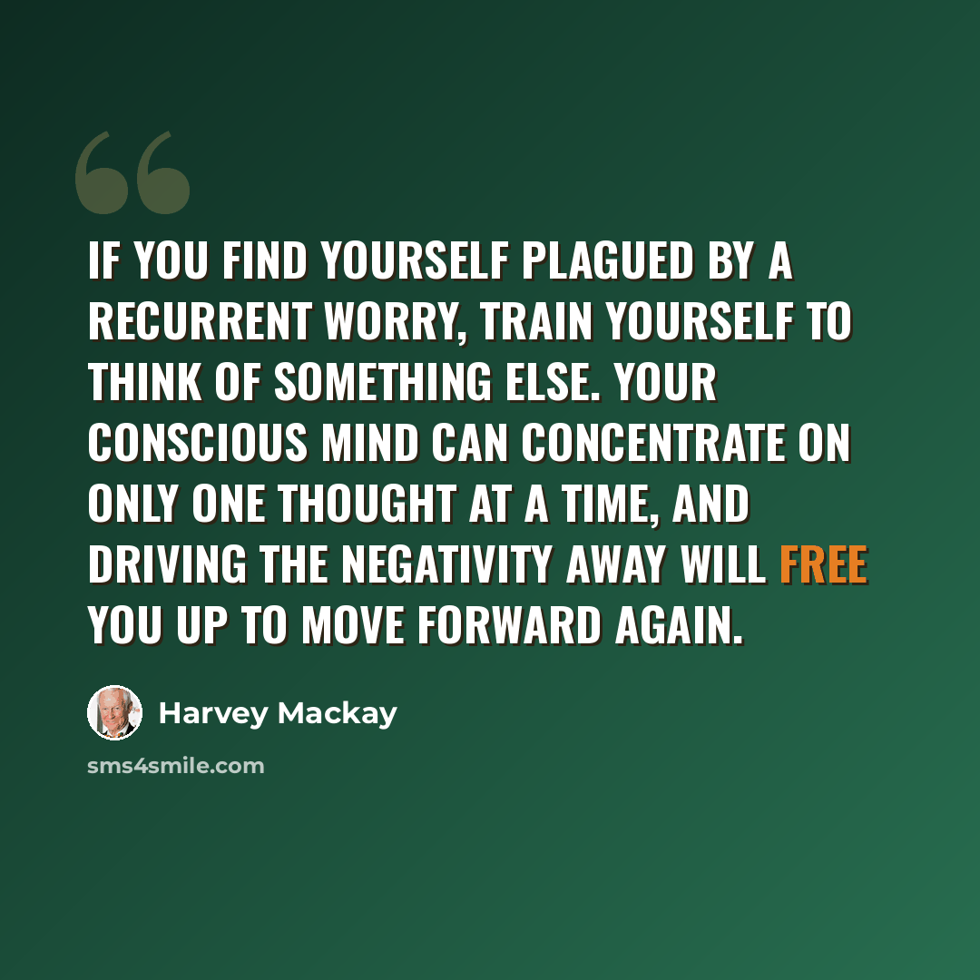 “If you find yourself plagued by a recurrent worry, train yourself to think of something else. Your conscious mind can concentrate on only one thought at a time, and driving the negativity away will free you up to move forward again.” quote by Harvey Mackay