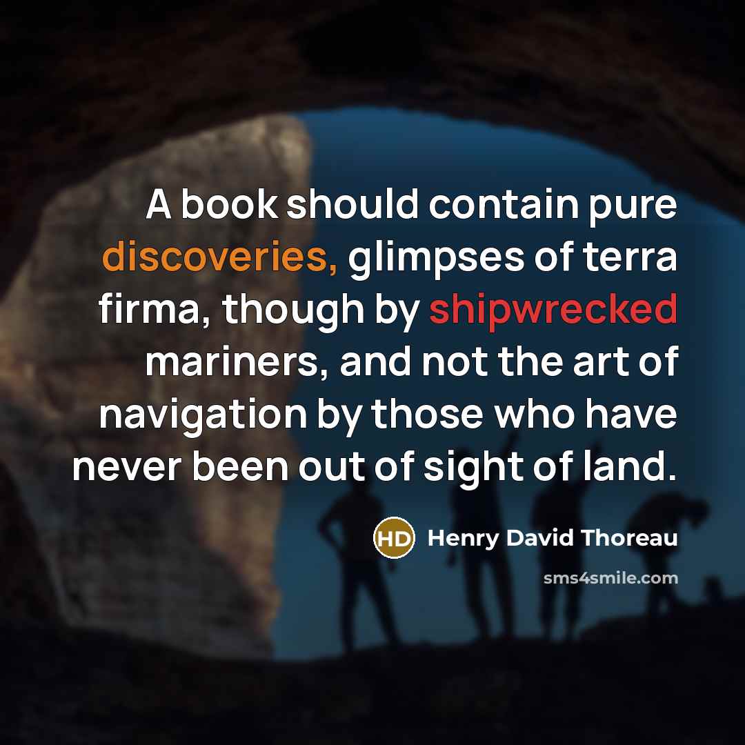 “A book should contain pure discoveries, glimpses of terra firma, though by shipwrecked mariners, and not the art of navigation by those who have never been out of sight of land.” quote by Henry David Thoreau