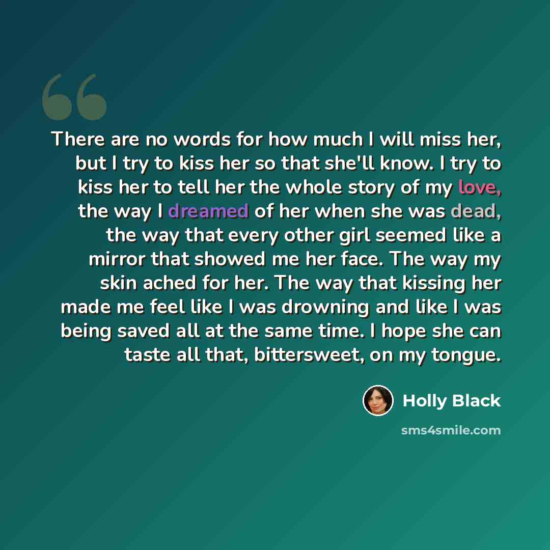“There are no words for how much I will miss her, but I try to kiss her so that she'll know. I try to kiss her to tell her the whole story of my love, the way I dreamed of her when she was dead, the way that every other girl seemed like a mirror that showed me her face. The way my skin ached for…” quote by Holly Black