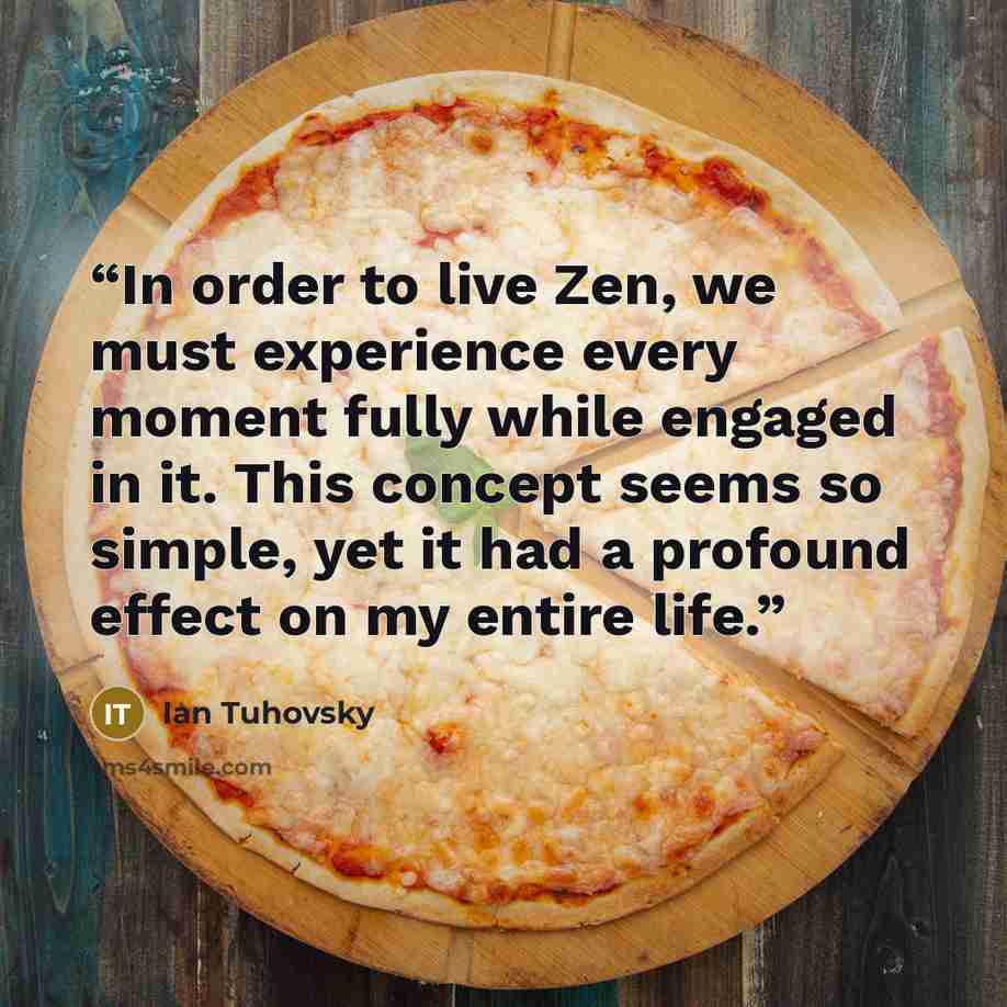 “In order to live Zen, we must experience every moment fully while engaged in it. This concept seems so simple, yet it had a profound effect on my entire life.” quote by Ian Tuhovsky