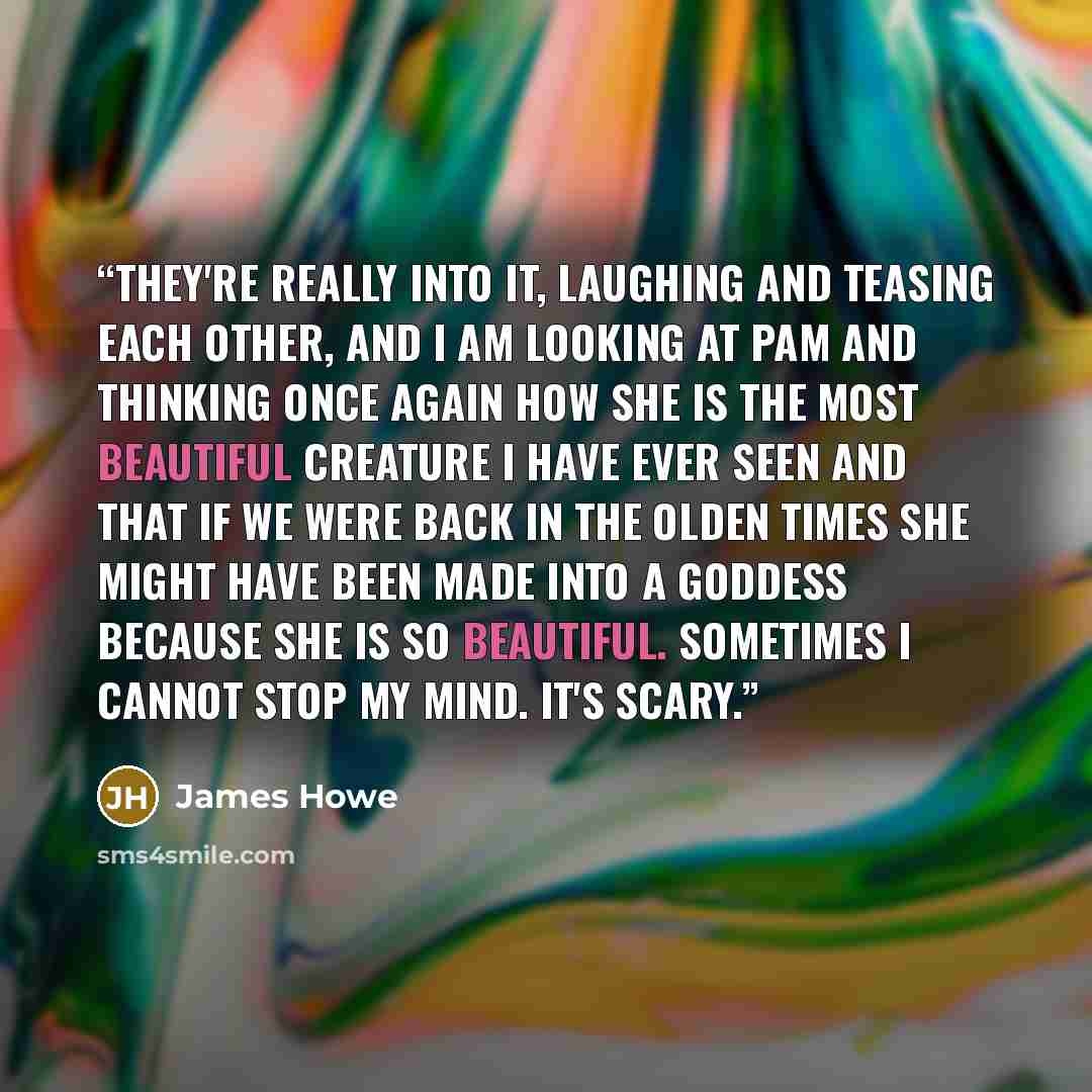 “They're really into it, laughing and teasing each other, and I am looking at Pam and thinking once again how she is the most beautiful creature I have ever seen and that if we were back in the olden times she might have been made into a goddess because she is so beautiful. Sometimes I cannot stop…” quote by James Howe