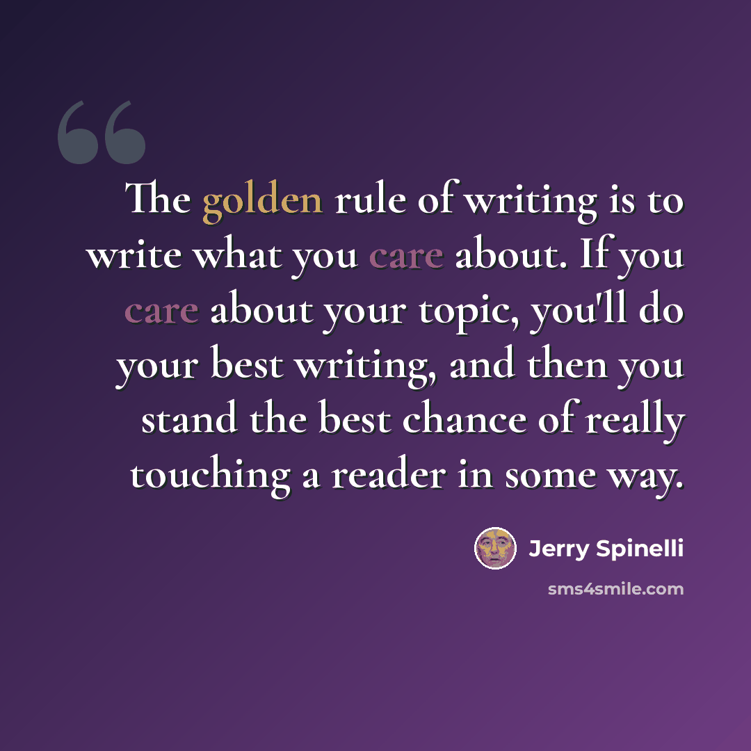 “The golden rule of writing is to write what you care about. If you care about your topic, you'll do your best writing, and then you stand the best chance of really touching a reader in some way.” quote by Jerry Spinelli