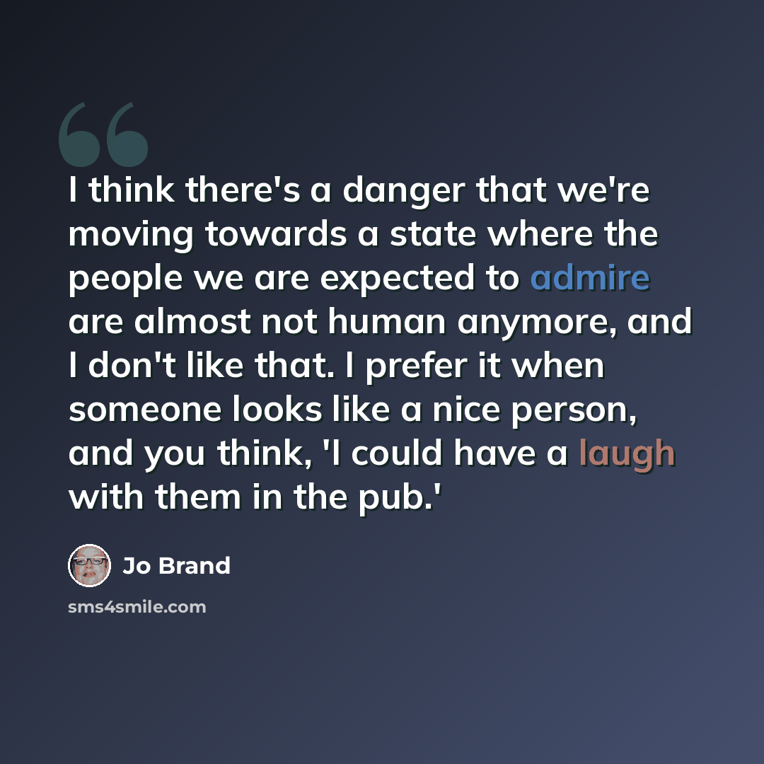 “I think there's a danger that we're moving towards a state where the people we are expected to admire are almost not human anymore, and I don't like that. I prefer it when someone looks like a nice person, and you think, 'I could have a laugh with them in the pub.'” quote by Jo Brand
