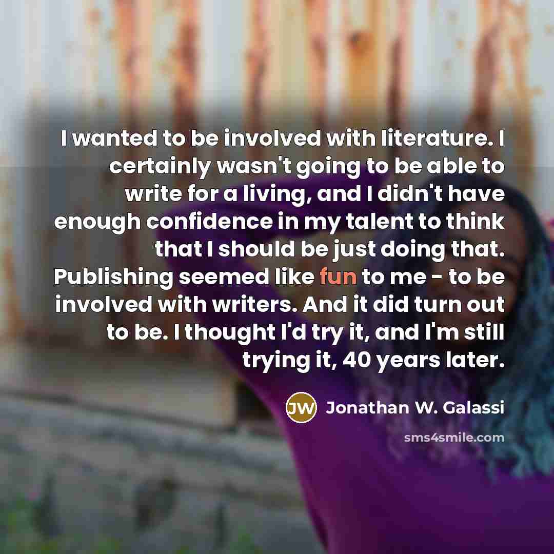 “I wanted to be involved with literature. I certainly wasn't going to be able to write for a living, and I didn't have enough confidence in my talent to think that I should be just doing that. Publishing seemed like fun to me - to be involved with writers. And it did turn out to be. I thought I'd…” quote by Jonathan W. Galassi
