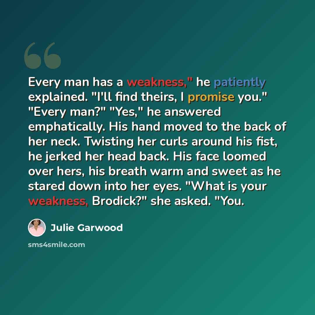 “Every man has a weakness," he patiently explained. "I'll find theirs, I promise you." "Every man?" "Yes," he answered emphatically. His hand moved to the back of her neck. Twisting her curls around his fist, he jerked her head back. His face loomed over hers, his breath warm and sweet as he stared…” quote by Julie Garwood