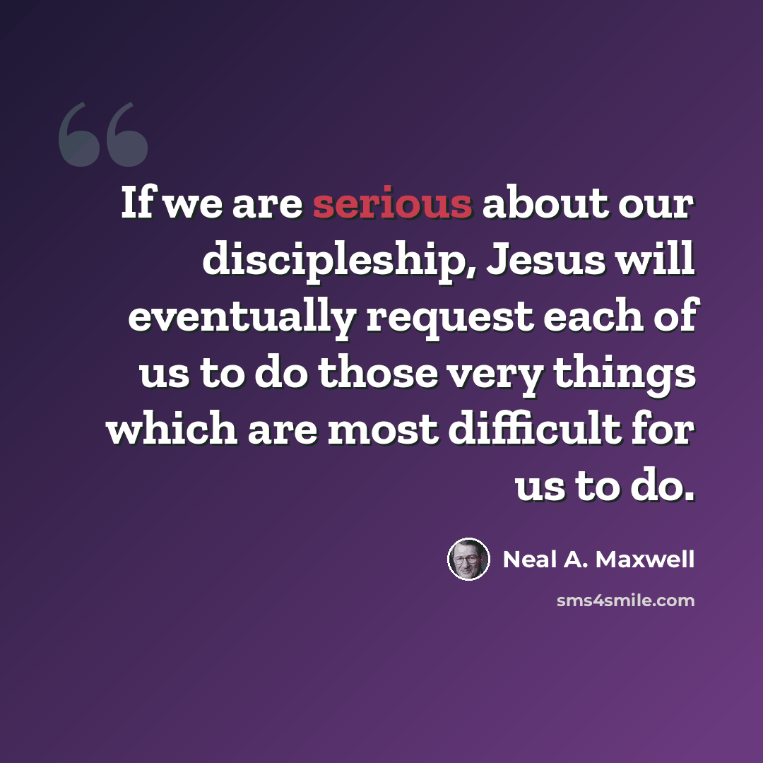 “If we are serious about our discipleship, Jesus will eventually request each of us to do those very things which are most difficult for us to do.” quote by Neal A. Maxwell