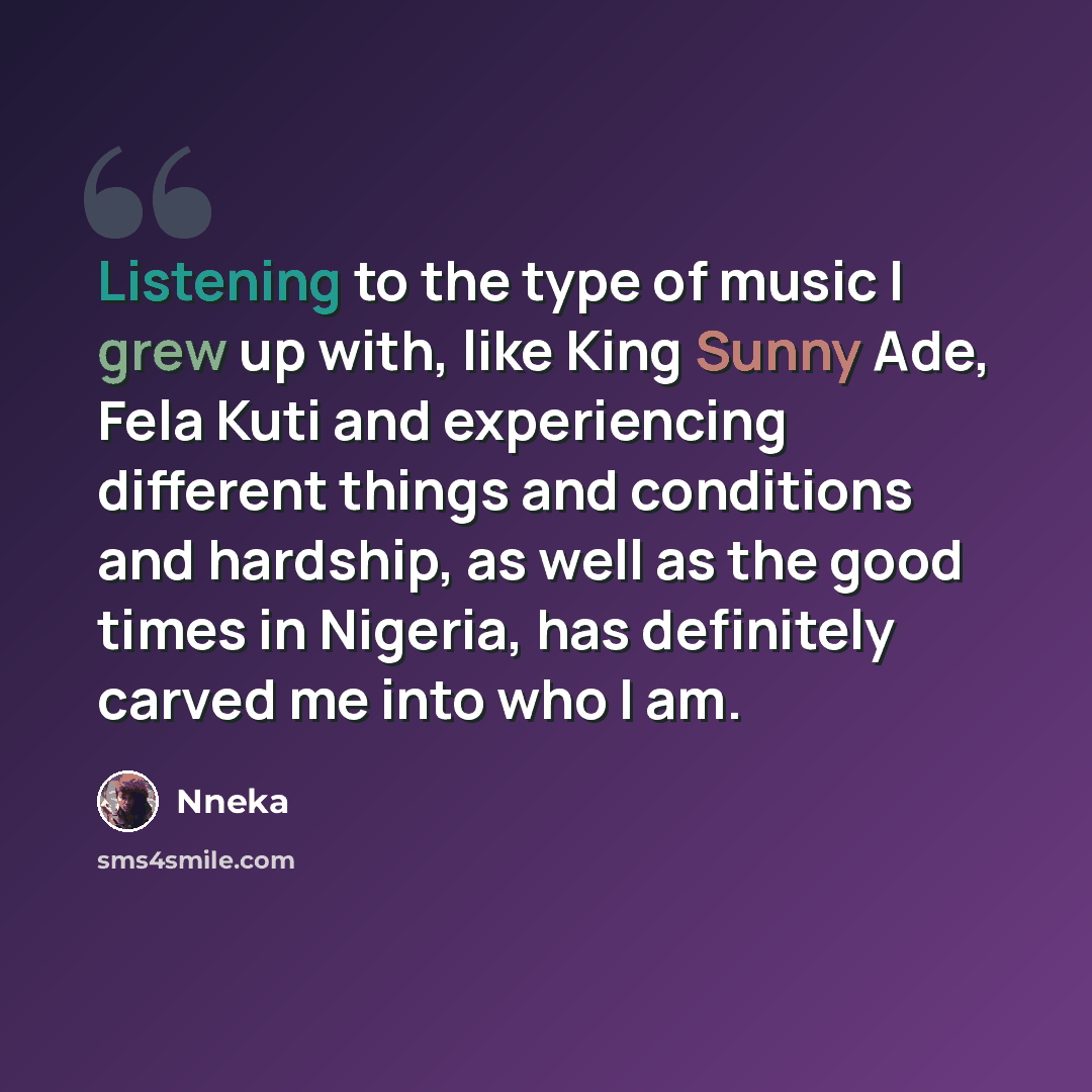“Listening to the type of music I grew up with, like King Sunny Ade, Fela Kuti and experiencing different things and conditions and hardship, as well as the good times in Nigeria, has definitely carved me into who I am.” quote by Nneka