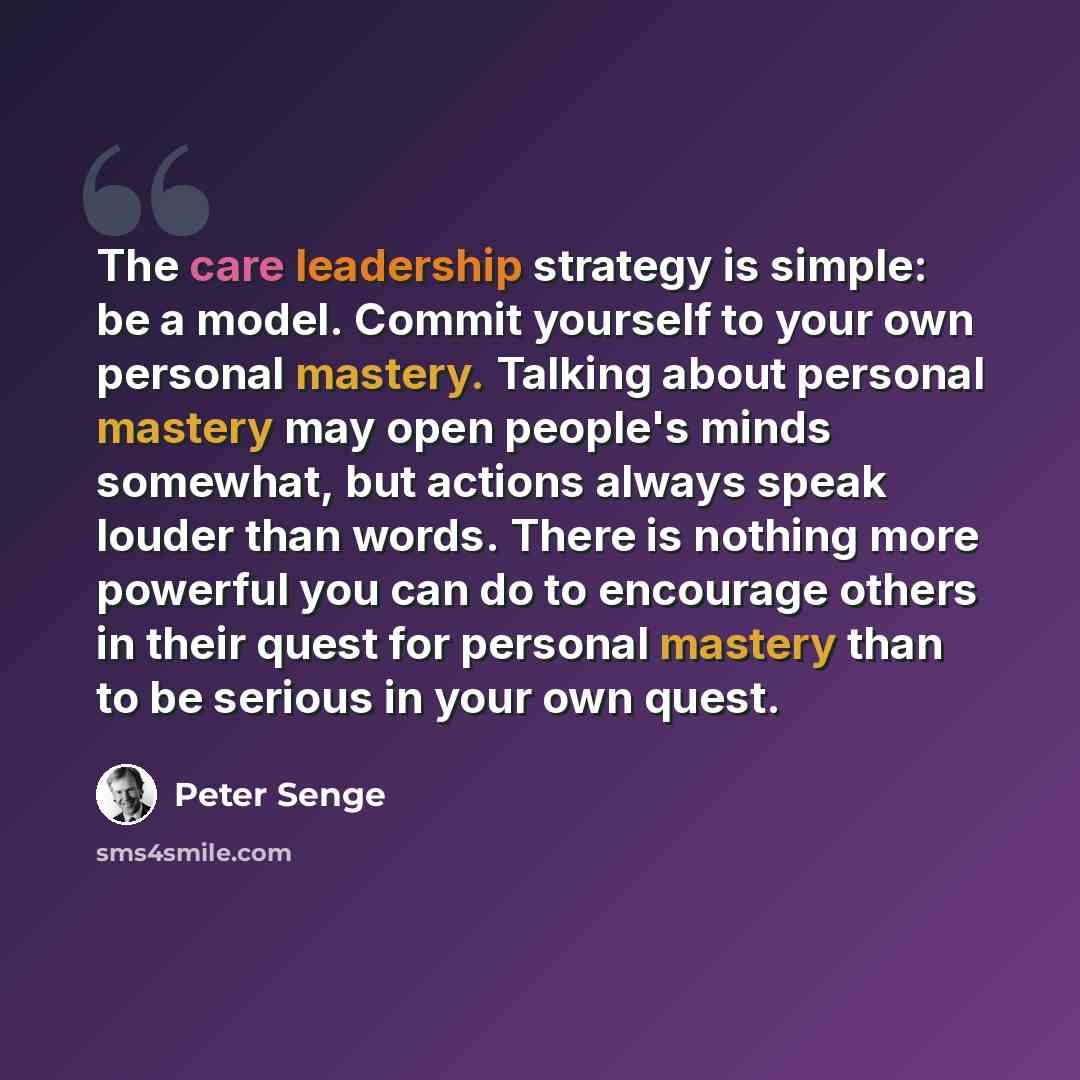 “The care leadership strategy is simple: be a model. Commit yourself to your own personal mastery. Talking about personal mastery may open people's minds somewhat, but actions always speak louder than words. There is nothing more powerful you can do to encourage others in their quest for personal…” quote by Peter Senge