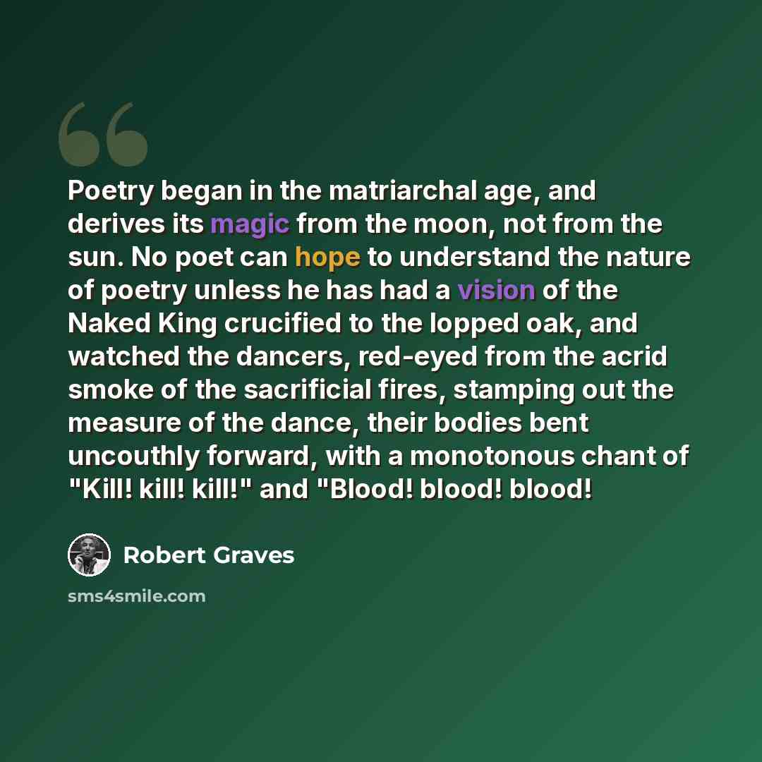 “Poetry began in the matriarchal age, and derives its magic from the moon, not from the sun. No poet can hope to understand the nature of poetry unless he has had a vision of the Naked King crucified to the lopped oak, and watched the dancers, red-eyed from the acrid smoke of the sacrificial fires…” quote by Robert Graves