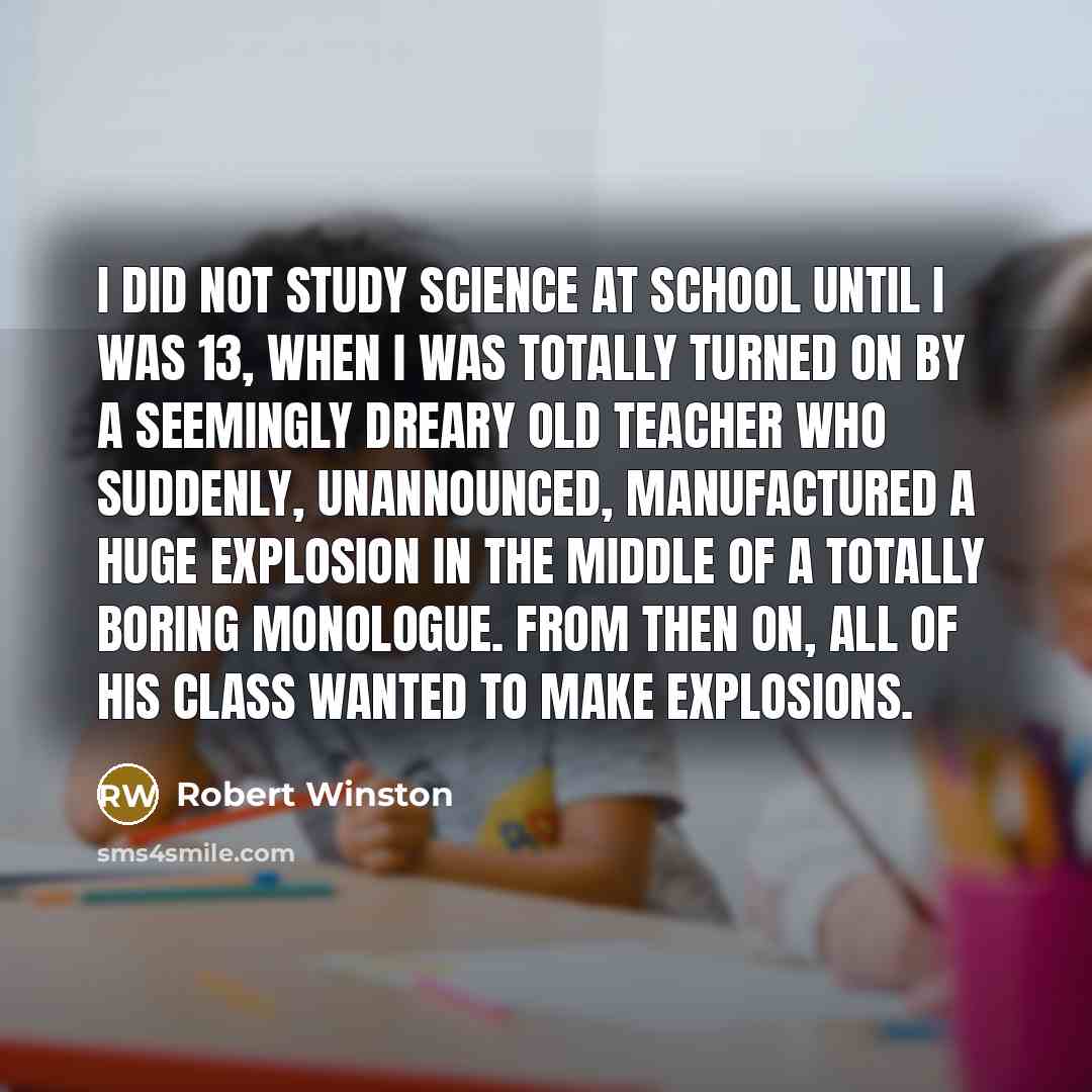 “I did not study science at school until I was 13, when I was totally turned on by a seemingly dreary old teacher who suddenly, unannounced, manufactured a huge explosion in the middle of a totally boring monologue. From then on, all of his class wanted to make explosions.” quote by Robert Winston
