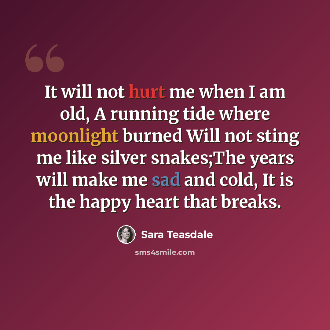 “It will not hurt me when I am old, A running tide where moonlight burned Will not sting me like silver snakes;The years will make me sad and cold, It is the happy heart that breaks.” quote by Sara Teasdale